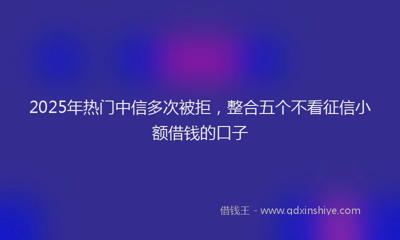 2025年热门中信多次被拒，整合五个不看征信小额借钱的口子