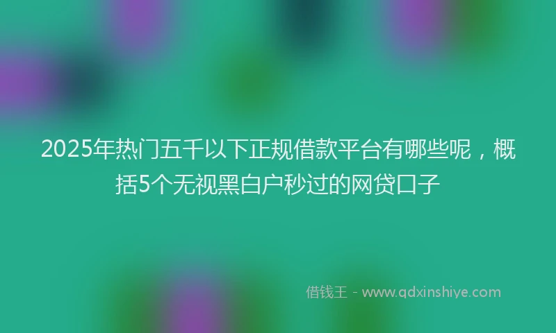 2025年热门五千以下正规借款平台有哪些呢，概括5个无视黑白户秒过的网贷口子