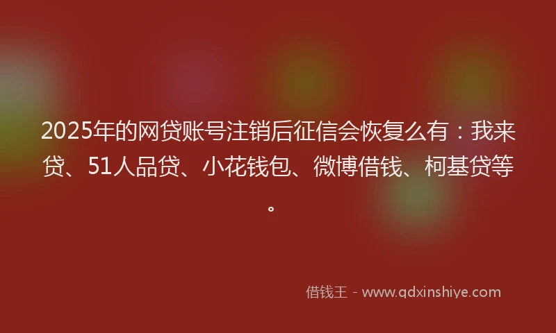 2025年的网贷账号注销后征信会恢复么有：我来贷、51人品贷、小花钱包、微博借钱、柯基贷等。