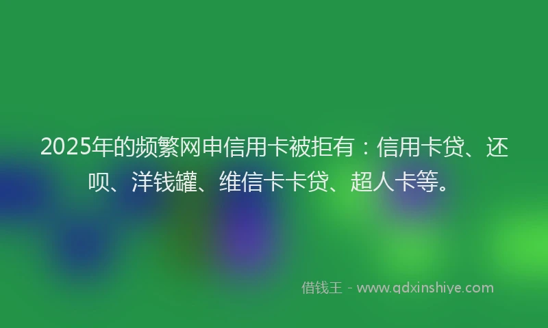 2025年的频繁网申信用卡被拒有：信用卡贷、还呗、洋钱罐、维信卡卡贷、超人卡等。