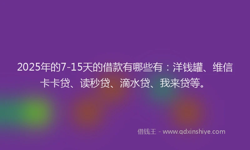 2025年的7-15天的借款有哪些有：洋钱罐、维信卡卡贷、读秒贷、滴水贷、我来贷等。