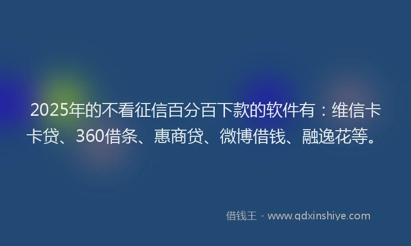 2025年的不看征信百分百下款的软件有：维信卡卡贷、360借条、惠商贷、微博借钱、融逸花等。