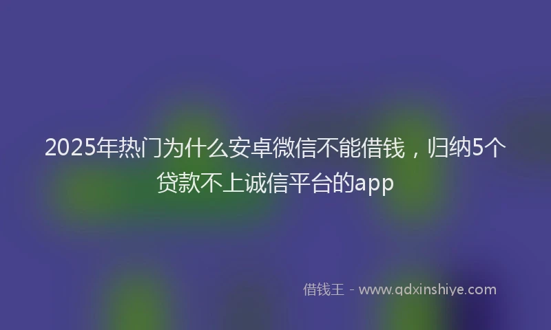 2025年热门为什么安卓微信不能借钱，归纳5个贷款不上诚信平台的app
