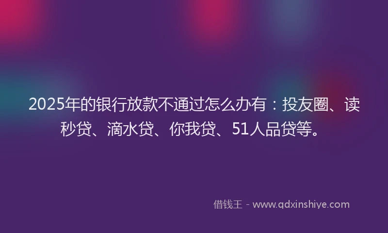 2025年的银行放款不通过怎么办有：投友圈、读秒贷、滴水贷、你我贷、51人品贷等。