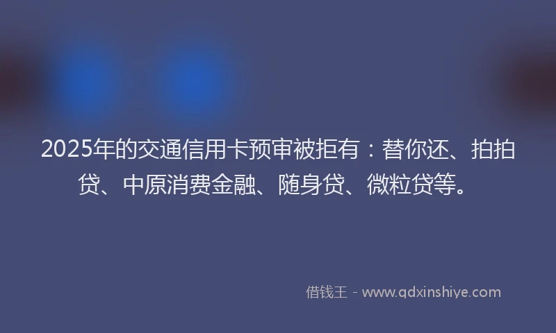 2025年的交通信用卡预审被拒有：替你还、拍拍贷、中原消费金融、随身贷、微粒贷等。