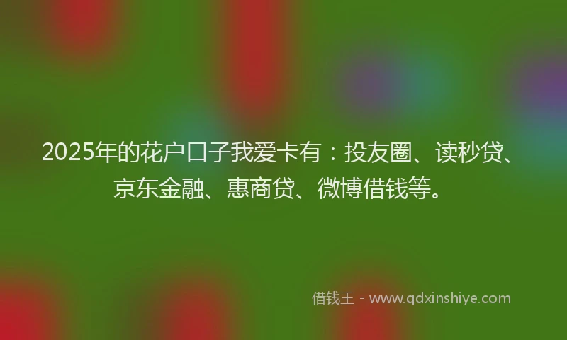 2025年的花户口子我爱卡有：投友圈、读秒贷、京东金融、惠商贷、微博借钱等。