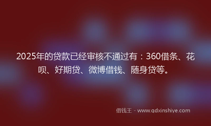 2025年的贷款已经审核不通过有：360借条、花呗、好期贷、微博借钱、随身贷等。