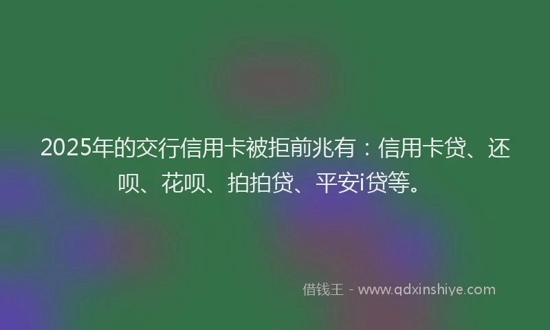 2025年的交行信用卡被拒前兆有：信用卡贷、还呗、花呗、拍拍贷、平安i贷等。
