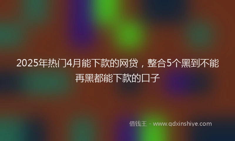 2025年热门4月能下款的网贷，整合5个黑到不能再黑都能下款的口子