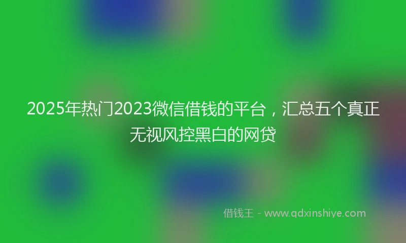 2025年热门2023微信借钱的平台，汇总五个真正无视风控黑白的网贷