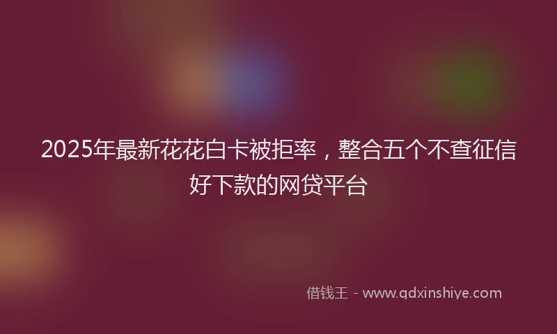 2025年最新花花白卡被拒率，整合五个不查征信好下款的网贷平台