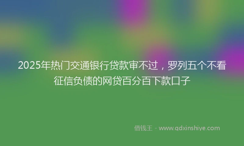 2025年热门交通银行贷款审不过，罗列五个不看征信负债的网贷百分百下款口子
