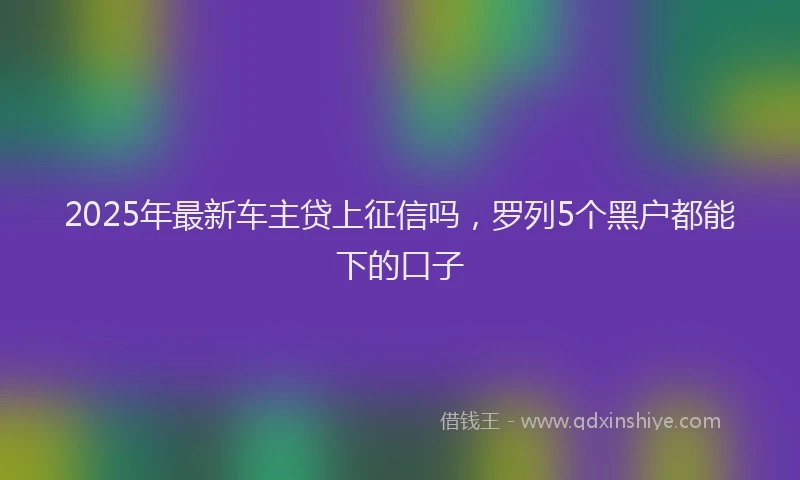 2025年最新车主贷上征信吗，罗列5个黑户都能下的口子