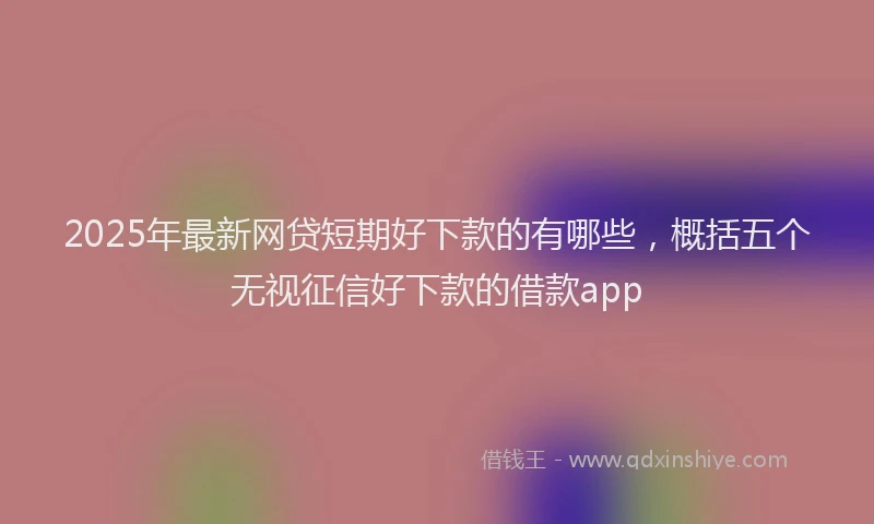 2025年最新网贷短期好下款的有哪些，概括五个无视征信好下款的借款app
