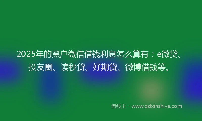 2025年的黑户微信借钱利息怎么算有：e微贷、投友圈、读秒贷、好期贷、微博借钱等。