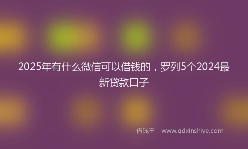 2025年有什么微信可以借钱的，罗列5个2024最新贷款口子