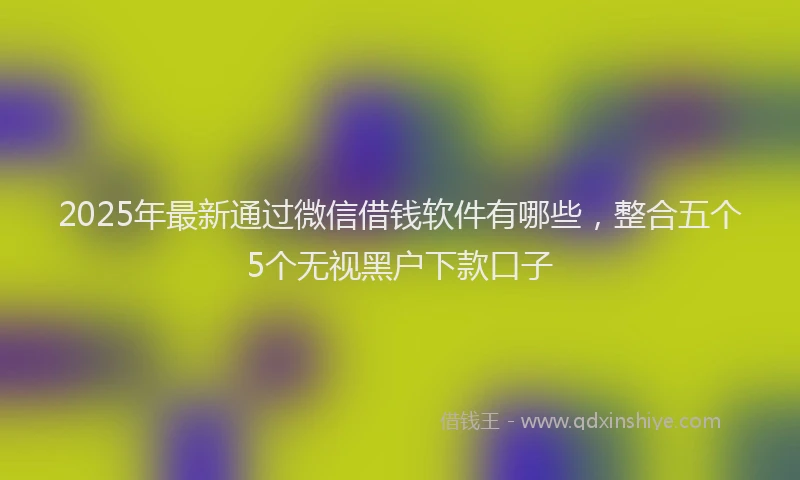 2025年最新通过微信借钱软件有哪些，整合五个5个无视黑户下款口子