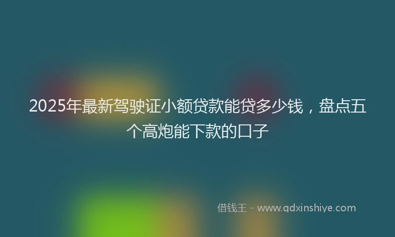 2025年最新驾驶证小额贷款能贷多少钱，盘点五个高炮能下款的口子