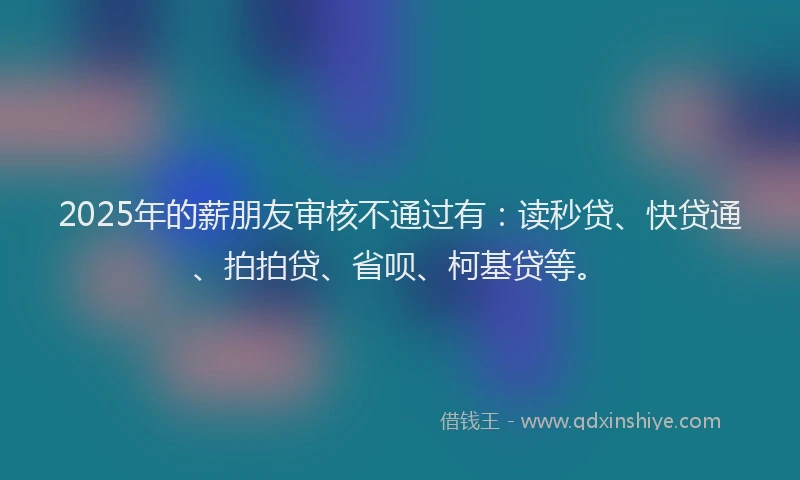 2025年的薪朋友审核不通过有：读秒贷、快贷通、拍拍贷、省呗、柯基贷等。