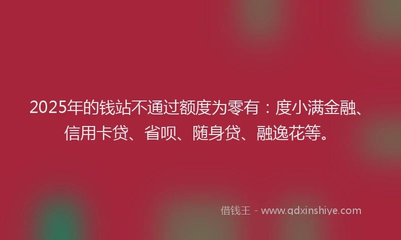 2025年的钱站不通过额度为零有：度小满金融、信用卡贷、省呗、随身贷、融逸花等。