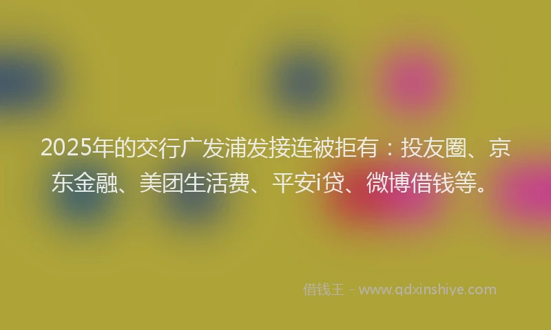 2025年的交行广发浦发接连被拒有：投友圈、京东金融、美团生活费、平安i贷、微博借钱等。