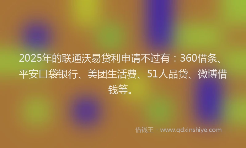 2025年的联通沃易贷利申请不过有：360借条、平安口袋银行、美团生活费、51人品贷、微博借钱等。