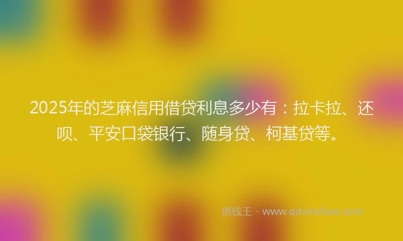2025年的芝麻信用借贷利息多少有：拉卡拉、还呗、平安口袋银行、随身贷、柯基贷等。
