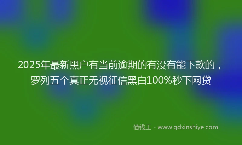 2025年最新黑户有当前逾期的有没有能下款的，罗列五个真正无视征信黑白100%秒下网贷