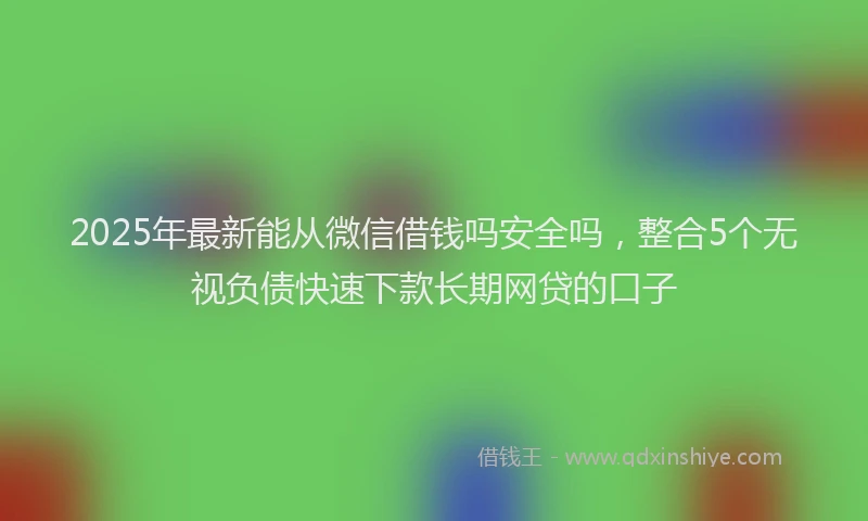 2025年最新能从微信借钱吗安全吗，整合5个无视负债快速下款长期网贷的口子