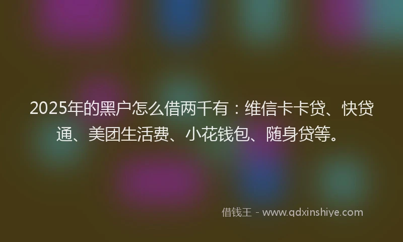 2025年的黑户怎么借两千有：维信卡卡贷、快贷通、美团生活费、小花钱包、随身贷等。