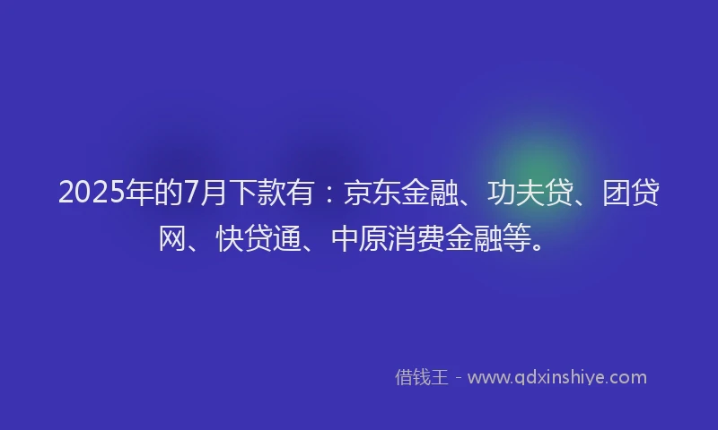 2025年的7月下款有：京东金融、功夫贷、团贷网、快贷通、中原消费金融等。