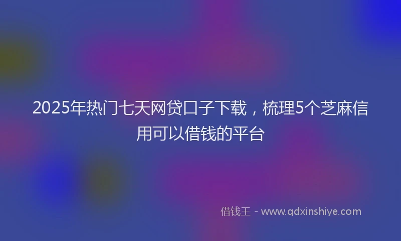 2025年热门七天网贷口子下载，梳理5个芝麻信用可以借钱的平台
