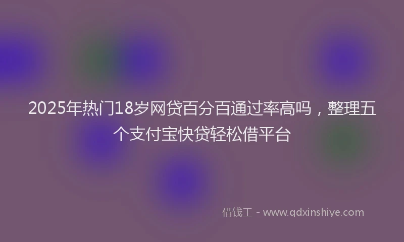 2025年热门18岁网贷百分百通过率高吗，整理五个支付宝快贷轻松借平台
