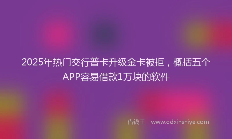 2025年热门交行普卡升级金卡被拒，概括五个APP容易借款1万块的软件