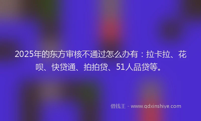 2025年的东方审核不通过怎么办有：拉卡拉、花呗、快贷通、拍拍贷、51人品贷等。