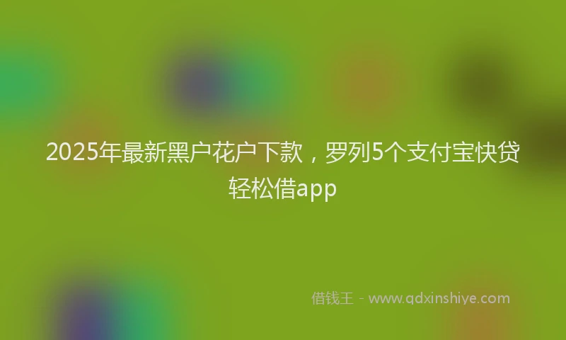 2025年最新黑户花户下款，罗列5个支付宝快贷轻松借app