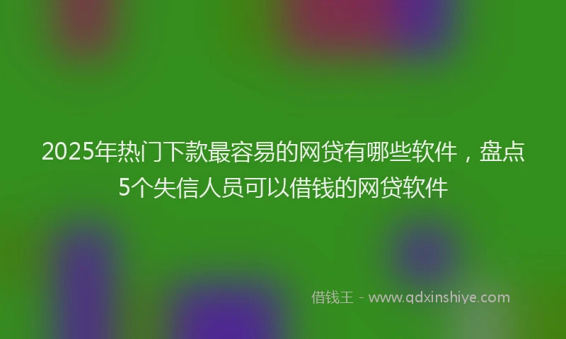 2025年热门下款最容易的网贷有哪些软件，盘点5个失信人员可以借钱的网贷软件