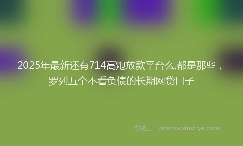 2025年最新还有714高炮放款平台么,都是那些，罗列五个不看负债的长期网贷口子