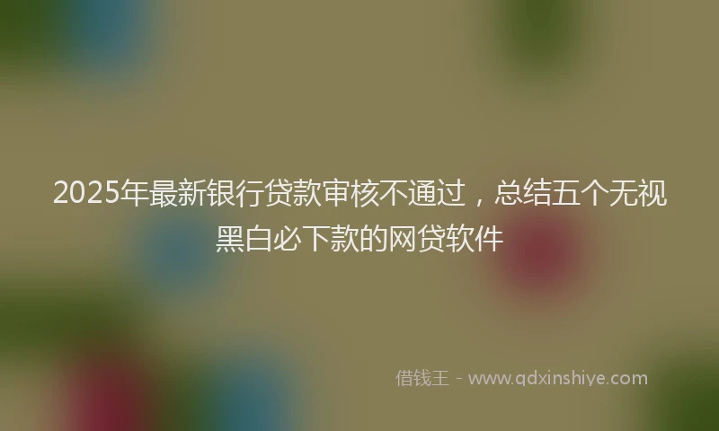 2025年最新银行贷款审核不通过，总结五个无视黑白必下款的网贷软件