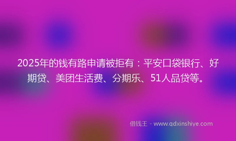 2025年的钱有路申请被拒有：平安口袋银行、好期贷、美团生活费、分期乐、51人品贷等。
