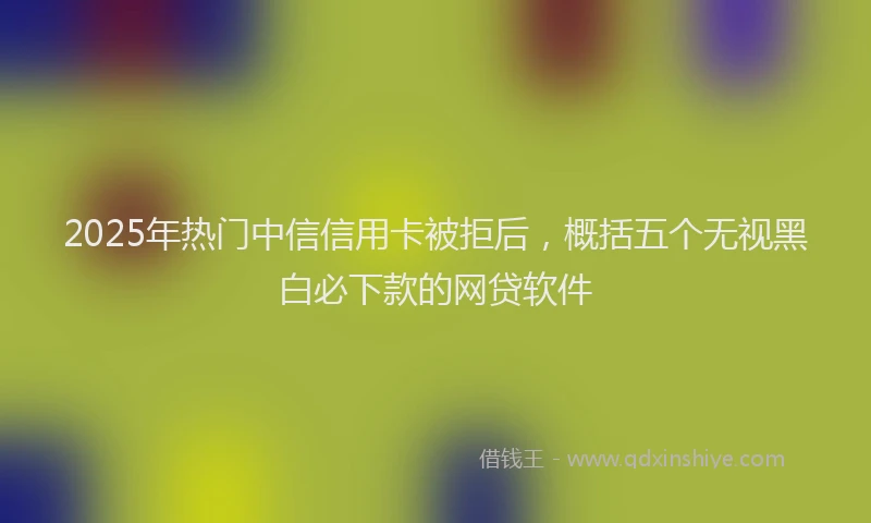 2025年热门中信信用卡被拒后，概括五个无视黑白必下款的网贷软件