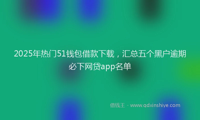 2025年热门51钱包借款下载，汇总五个黑户逾期必下网贷app名单