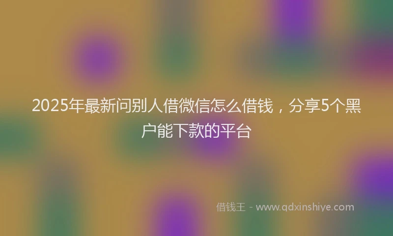2025年最新问别人借微信怎么借钱，分享5个黑户能下款的平台