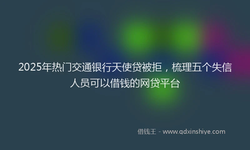 2025年热门交通银行天使贷被拒，梳理五个失信人员可以借钱的网贷平台