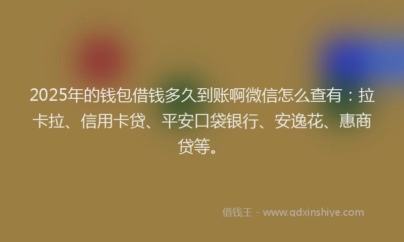 2025年的钱包借钱多久到账啊微信怎么查有：拉卡拉、信用卡贷、平安口袋银行、安逸花、惠商贷等。