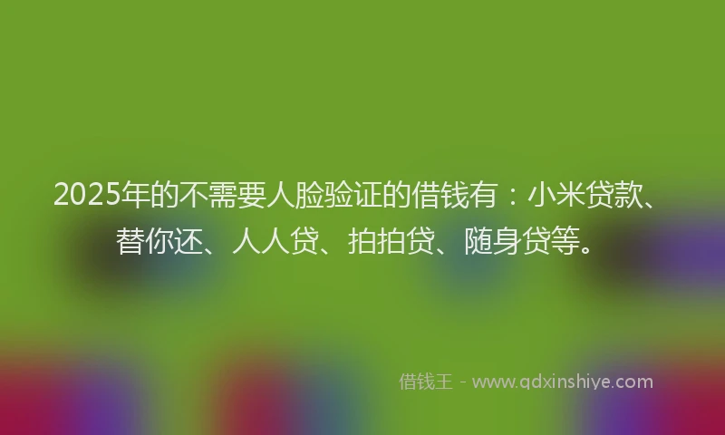 2025年的不需要人脸验证的借钱有：小米贷款、替你还、人人贷、拍拍贷、随身贷等。
