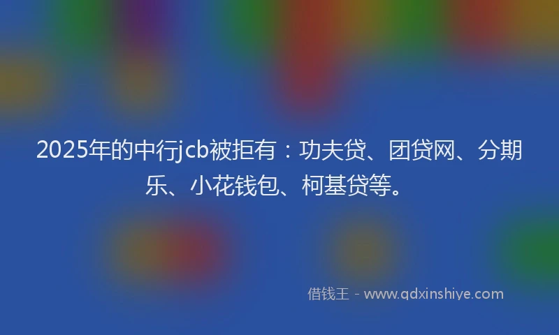 2025年的中行jcb被拒有：功夫贷、团贷网、分期乐、小花钱包、柯基贷等。