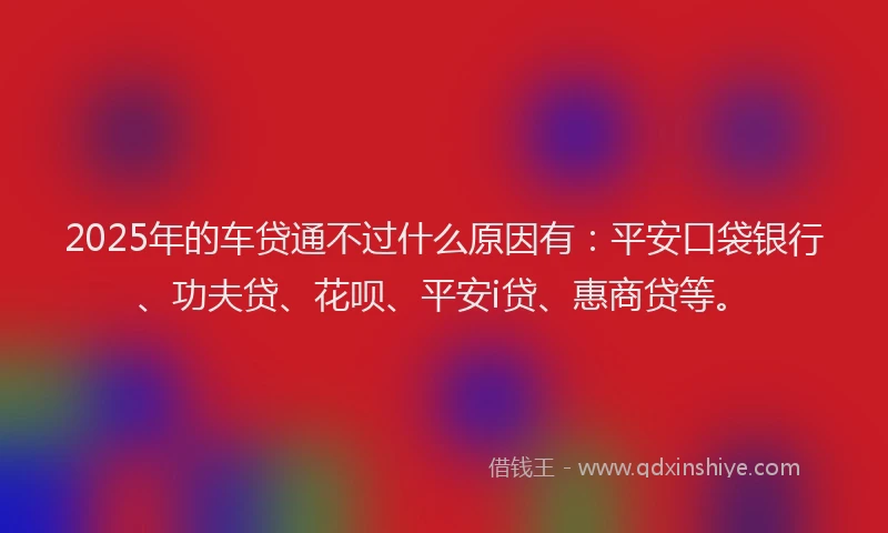 2025年的车贷通不过什么原因有：平安口袋银行、功夫贷、花呗、平安i贷、惠商贷等。