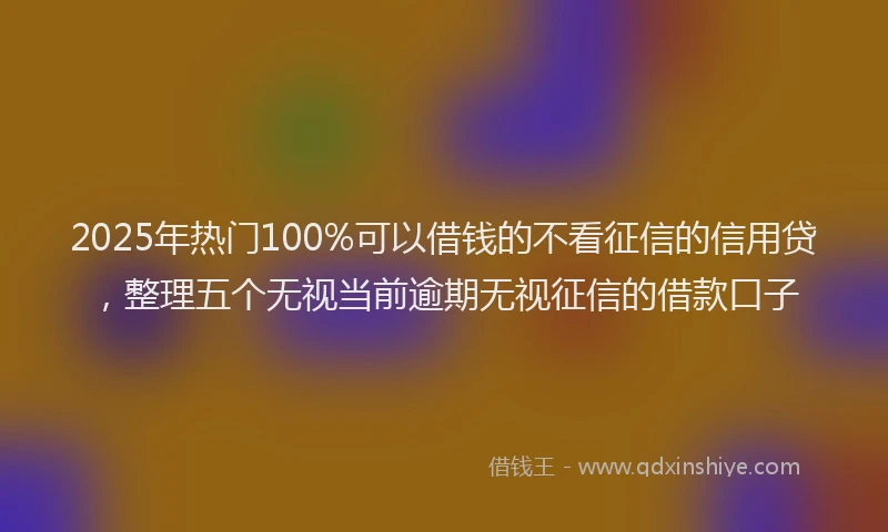 2025年热门100%可以借钱的不看征信的信用贷，整理五个无视当前逾期无视征信的借款口子