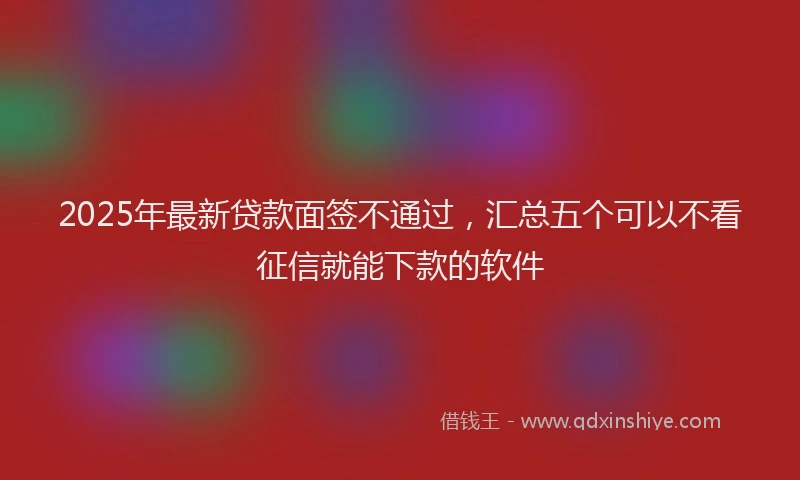 2025年最新贷款面签不通过，汇总五个可以不看征信就能下款的软件